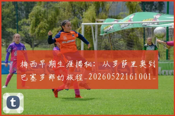 梅西早期生涯揭秘：从罗萨里奥到巴塞罗那的旅程_20260522161001_20260609222244
