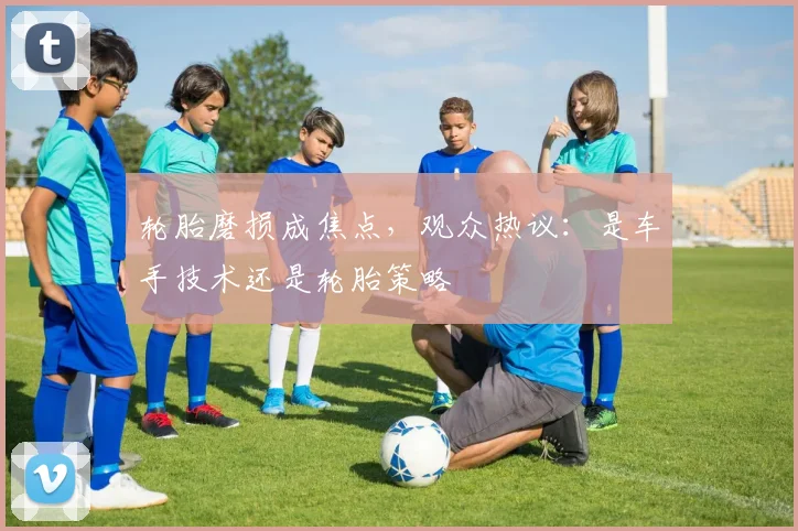 轮胎磨损成焦点，观众热议：是车手技术还是轮胎策略