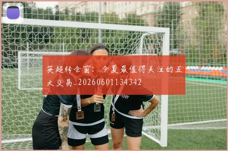 英超转会窗:今夏最值得关注的五大交易_20260601134342