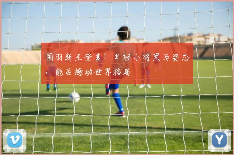 国羽新王登基！年轻小将黑马姿态，能否撼动世界格局
