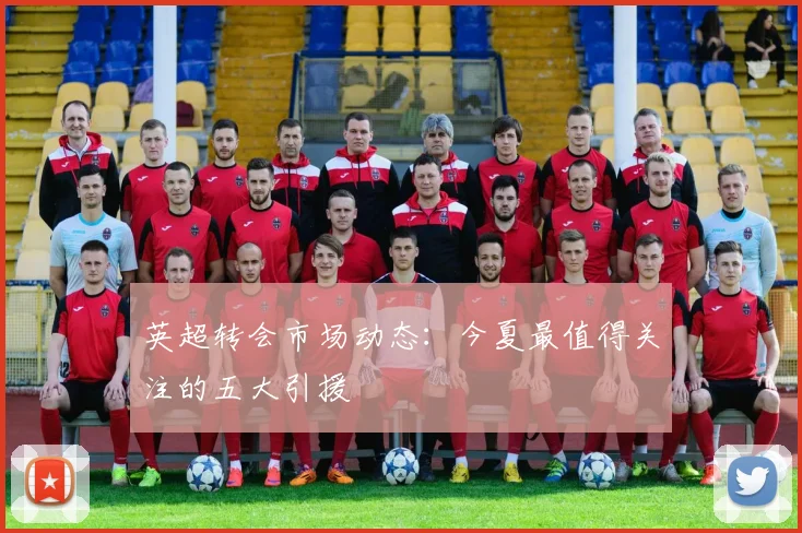 英超转会市场动态:今夏最值得关注的五大引援