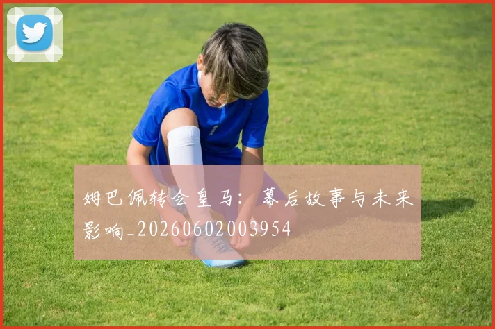 姆巴佩转会皇马:幕后故事与未来影响_20260602003954